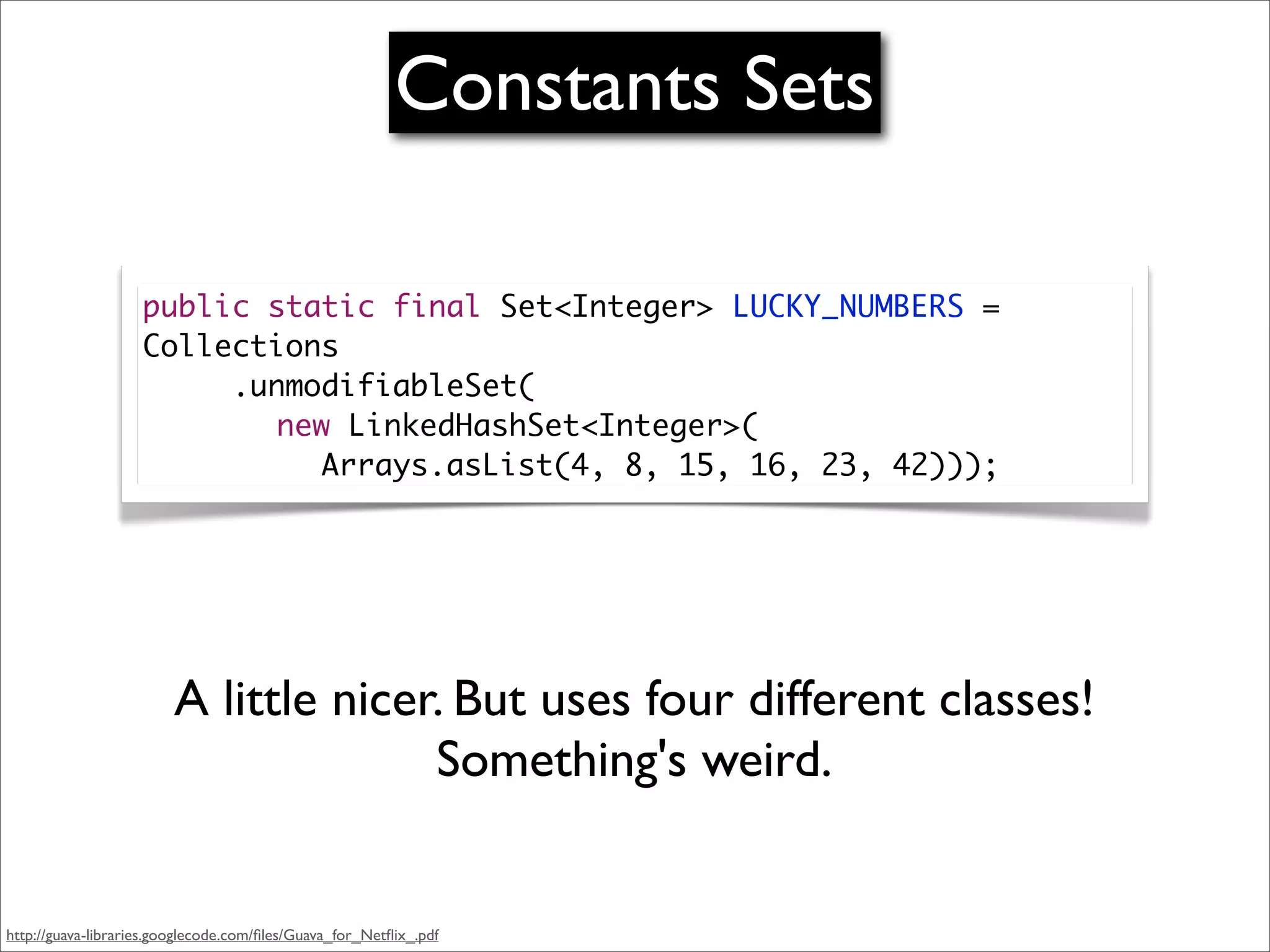 Constants Sets

                    public static final Set<Integer> LUCKY_NUMBERS =
                    Collections
                    	 	 .unmodifiableSet(
                    	 	 	 new LinkedHashSet<Integer>(
                    	 	 	 	 Arrays.asList(4, 8, 15, 16, 23, 42)));




                        A little nicer. But uses four different classes!
                                      Something's weird.


http://guava-libraries.googlecode.com/ﬁles/Guava_for_Netﬂix_.pdf
 