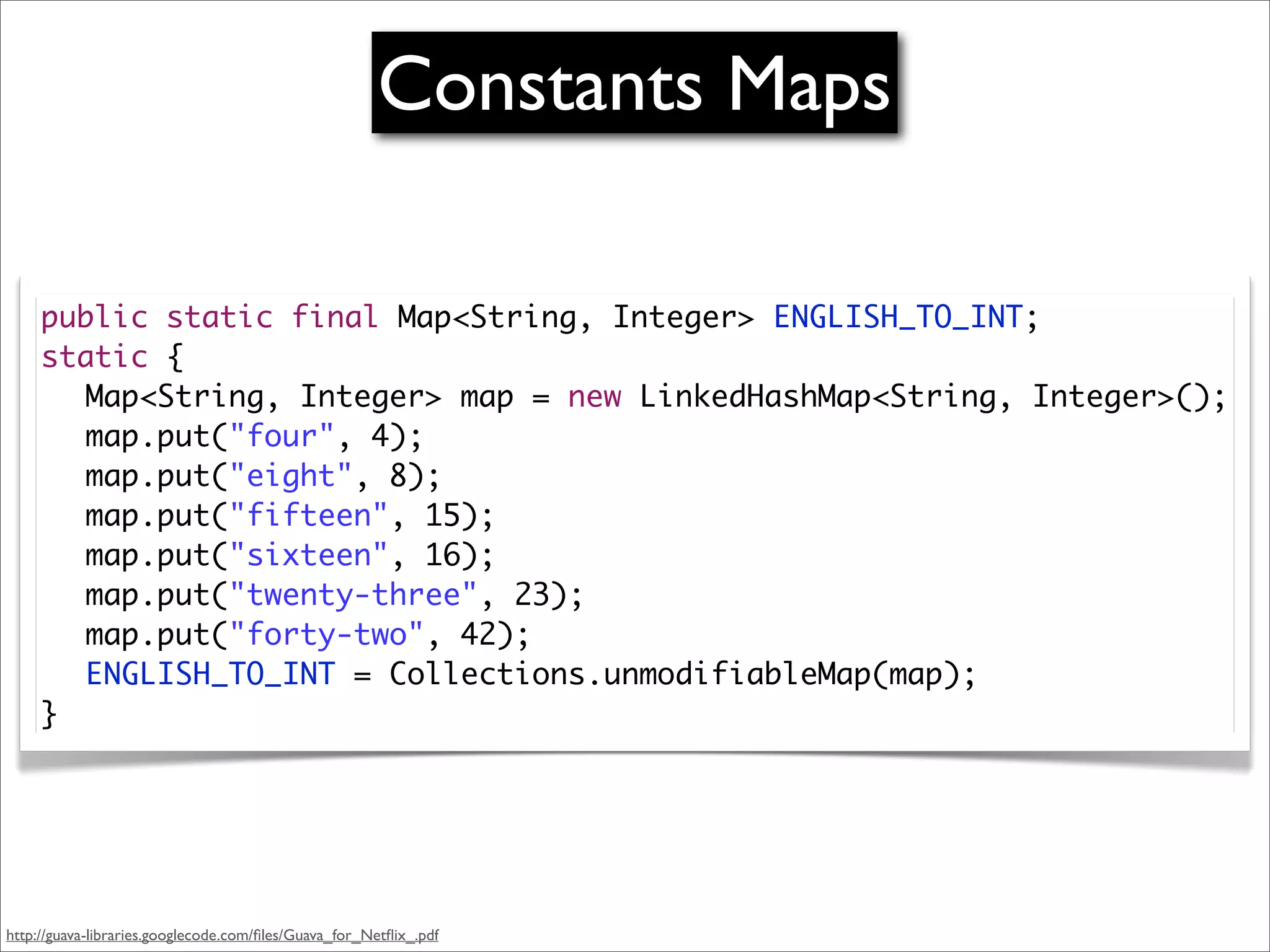 Constants Maps

     public static final Map<String, Integer> ENGLISH_TO_INT;
     static {
     	 Map<String, Integer> map = new LinkedHashMap<String, Integer>();
     	 map.put("four", 4);
     	 map.put("eight", 8);
     	 map.put("fifteen", 15);
     	 map.put("sixteen", 16);
     	 map.put("twenty-three", 23);
     	 map.put("forty-two", 42);
     	 ENGLISH_TO_INT = Collections.unmodifiableMap(map);
     }




http://guava-libraries.googlecode.com/ﬁles/Guava_for_Netﬂix_.pdf
 