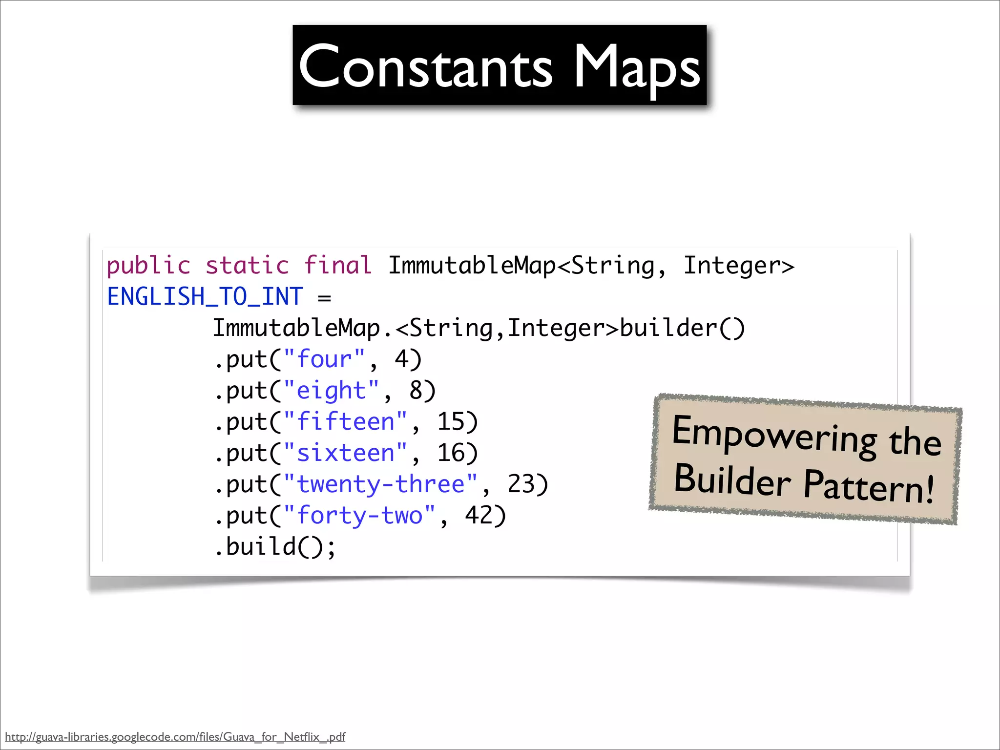 Constants Maps

                   public static final ImmutableMap<String, Integer>
                   ENGLISH_TO_INT =
                   	 	 	 ImmutableMap.<String,Integer>builder()
                   	 	 	 .put("four", 4)
                   	 	 	 .put("eight", 8)
                   	 	 	 .put("fifteen", 15)
                   	 	 	 .put("sixteen", 16)
                                                                   Empowering the
                   	 	 	 .put("twenty-three", 23)                  Builder Pattern!
                   	 	 	 .put("forty-two", 42)
                   	 	 	 .build();




http://guava-libraries.googlecode.com/ﬁles/Guava_for_Netﬂix_.pdf
 