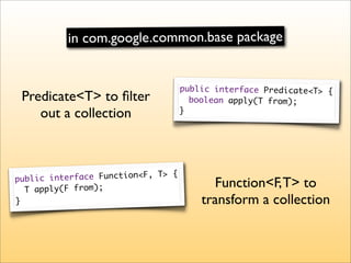 in com.google.common.base package


                                    public interface Predicate<T> {
 Predicate<T> to ﬁlter                boolean apply(T from);
    out a collection                }




                                {
public interface Function<F, T>
  T apply(F from);
                                          Function<F, T> to
}                                       transform a collection
 