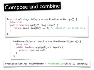 Compose and combine
 Predicate<String> isEmpty = new Predicate<String>() {
 	 @Override
 	 public boolean apply(String input) {
 	 	 return input.length() == 0; // isEmpty() is Java6 only
 	 }
 };


     Predicate<Object> isNull = new Predicate<Object>() {
     	 @Override
     	 public boolean apply(Object input) {
     	 	 return input == null;
     	 }
     };


Predicate<String> nullOfEmpty = Predicates.or(isNull, isEmpty);
 