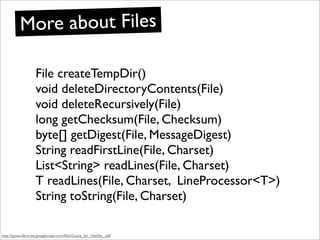 More about Files

                    File createTempDir()
                    void deleteDirectoryContents(File)
                    void deleteRecursively(File)
                    long getChecksum(File, Checksum)
                    byte[] getDigest(File, MessageDigest)
                    String readFirstLine(File, Charset)
                    List<String> readLines(File, Charset)
                    T readLines(File, Charset, LineProcessor<T>)
                    String toString(File, Charset)

http://guava-libraries.googlecode.com/ﬁles/Guava_for_Netﬂix_.pdf
 