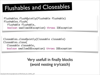 Flushab les and Closeables
      Flushables.flushQuietly(Flushable flushable)
      Flushables.flush(
        Flushable flushable,
        boolean swallowIOException) throws IOException



     Closeables.closeQuietly(Closeable closeable)
     Closeables.close(
       Closeable closeable,
       boolean swallowIOException) throws IOException



                                                  Very usefull in ﬁnally blocks
                                                   (avoid nesting try/catch)

http://guava-libraries.googlecode.com/ﬁles/Guava_for_Netﬂix_.pdf
 