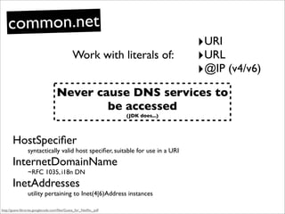 common.net
                                                                                   ‣URI
                                              Work with literals of:               ‣URL
                                                                                   ‣@IP (v4/v6)
                                    Never cause DNS services to
                                            be accessed
                                                                   (JDK does...)




       HostSpeciﬁer
                 syntactically valid host speciﬁer, suitable for use in a URI
       InternetDomainName
                 ~RFC 1035, i18n DN
       InetAddresses
                 utility pertaining to Inet(4|6)Address instances

http://guava-libraries.googlecode.com/ﬁles/Guava_for_Netﬂix_.pdf
 