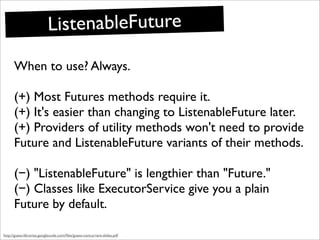 ListenableFuture
      When to use? Always.

      (+) Most Futures methods require it.
      (+) It's easier than changing to ListenableFuture later.
      (+) Providers of utility methods won't need to provide
      Future and ListenableFuture variants of their methods.

      (−) "ListenableFuture" is lengthier than "Future."
      (−) Classes like ExecutorService give you a plain
      Future by default.

http://guava-libraries.googlecode.com/ﬁles/guava-concurrent-slides.pdf
 