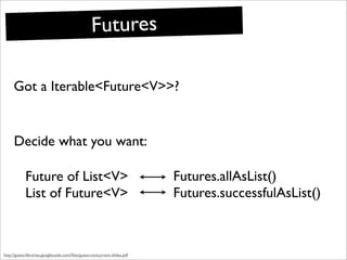 Futures

     Got a Iterable<Future<V>>?


     Decide what you want:

            Future of List<V>                                            Futures.allAsList()
            List of Future<V>                                            Futures.successfulAsList()



http://guava-libraries.googlecode.com/ﬁles/guava-concurrent-slides.pdf
 