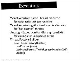 Executors

                     MoreExecutors.sameThreadExecutor
                               for quick tasks that can run inline
                     MoreExecutors.getExitingExecutorService
                               for "half-daemon" threads
                     UncaughtExceptionHandlers.systemExit
                               for exiting after unexpected errors
                     ThreadFactoryBuilder
                               new ThreadFactoryBuilder()
                                 .setDaemon(true)
                                 .setNameFormat("WebRequestHandler-%d")
                                 .build();

http://guava-libraries.googlecode.com/ﬁles/guava-concurrent-slides.pdf
 