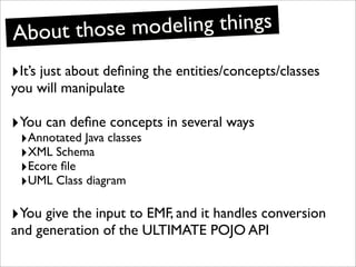 Ab out those modeling things
‣It’s just about deﬁning the entities/concepts/classes
you will manipulate

‣You can deﬁne concepts in several ways
 ‣Annotated Java classes
 ‣XML Schema
 ‣Ecore ﬁle
 ‣UML Class diagram

‣You give the input to EMF, and it handles conversion
and generation of the ULTIMATE POJO API
 