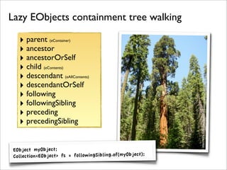Lazy EObjects containment tree walking

   ‣ parent     (eContainer)

   ‣ ancestor
   ‣ ancestorOrSelf
   ‣ child   (eContents)

   ‣ descendant            (eAllContents)




                                                                         445978272/
   ‣ descendantOrSelf
   ‣ following




                                                           http://www.ﬂickr.com/photos/musiclovenature/1
   ‣ followingSibling
   ‣ preceding
   ‣ precedingSibling

 EObject myObject;
 Collection<EObject> fs = followingSibling.of(myObject);
 