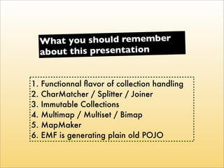 Wha t you should remember
     about this presentation


1.   Functionnal ﬂavor of collection handling
2.   CharMatcher / Splitter / Joiner
3.   Immutable Collections
4.   Multimap / Multiset / Bimap
5.   MapMaker
6.   EMF is generating plain old POJO
 