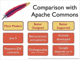 Comparison with
                      Apache Commons
                         Better                                                   Better
More Modern
                        Designed                                                Supported

                 Best practices                                                  Actively
   Java 5                                                                       developed
                  and patterns                                                       (- commons 3.0)




Respects JDK                                                                   Google
               Orthogonality
  contracts           (@Beta to test designs)                               depends on it
                                                                                   (e.g., Google Guice)

               http://stackoverﬂow.com/questions/4542550/what-are-the-big-improvements-between-guava-and-apache-equivalent-libraries
 