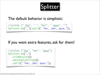 Splitter
              The default behavior is simplistic:
              //yields [" foo", " ", "bar", " quux", ""]
              Splitter.on(',').split(" foo, ,bar, quux,");




              If you want extra features, ask for them!
              //yields ["foo", "bar", "quux"]
              Splitter.on(',')
              	 .trimResults()
              	 .omitEmptyStrings()
              	 .split(" foo, ,bar, quux,");



http://guava-libraries.googlecode.com/ﬁles/Guava_for_Netﬂix_.pdf
 