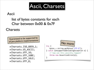 Ascii, Charsets
Ascii
  list of bytes constants for each
  Char between 0x00 & 0x7F
Charsets

                                 by
 G   uaranteed to be supported
                                 ons
 al l Java platform implementati
                                                      No more
  ‣Charsets.ISO_8859_1;                try {
                                       	 bytes = string.getBytes("UTF-8");
  ‣Charsets.US_ASCII;                  } catch (UnsupportedEncodingException e) {
  ‣Charsets.UTF_16;                    	 // how can this possibly happen?
  ‣Charsets.UTF_16BE;                  	 throw new AssertionError(e);
                                       }
  ‣Charsets.UTF_16LE;
  ‣Charsets.UTF_8;
 