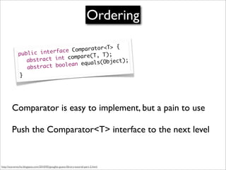 Ordering

                                               {
                                Co mparator<T>
              publ ic interface             );
                           int compare(T, T
              	 abstract            equals(Objec
                                                 t);
                               ean
              	 a bstract bool
               }




         Comparator is easy to implement, but a pain to use

         Push the Comparator<T> interface to the next level


http://scaramoche.blogspot.com/2010/05/googles-guava-library-tutorial-part-2.html
 