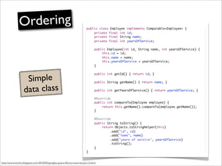 Ordering                                                  public class Employee implements Comparable<Employee> {
                                                                         	   private final int id;
                                                                         	   private final String name;
                                                                         	   private final int yearsOfService;

                                                                         	     public Employee(int id, String name, int yearsOfService) {
                                                                         	     	   this.id = id;
                                                                         	     	   this.name = name;
                                                                         	     	   this.yearsOfService = yearsOfService;
                                                                         	     }



                    Simple
                                                                         	     public int getId() { return id; }

                                                                         	     public String getName() { return name; }


                   data class                                            	     public int getYearsOfService() { return yearsOfService; }

                                                                         	     @Override
                                                                         	     public int compareTo(Employee employee) {
                                                                         	     	   return this.getName().compareTo(employee.getName());
                                                                         	     }

                                                                         	     @Override
                                                                         	     public String toString() {
                                                                         	     	   return Objects.toStringHelper(this)
                                                                         	     	   	    .add("id", id)
                                                                         	     	   	    .add("name", name)
                                                                         	     	   	    .add("years of service", yearsOfService)
                                                                         	     	   	    .toString();
                                                                         	     }
                                                                         }


http://scaramoche.blogspot.com/2010/05/googles-guava-library-tutorial-part-2.html
 