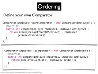 Ordering
     Deﬁne your own Comparator
   Comparator<Employee> yearsComparator = new Comparator<Employee>() {
   	 @Override
   	 public int compare(Employee employee1, Employee employee2) {
   	 	 return (employee1.getYearsOfService() - employee2
   	 	 	 	 .getYearsOfService());
   	 }
   };



       Comparator<Employee> idComparator = new Comparator<Employee>() {
       	 @Override
       	 public int compare(Employee employee1, Employee employee2) {
       	 	 return (employee1.getId() - employee2.getId());
       	 }
       };

http://scaramoche.blogspot.com/2010/05/googles-guava-library-tutorial-part-2.html
 