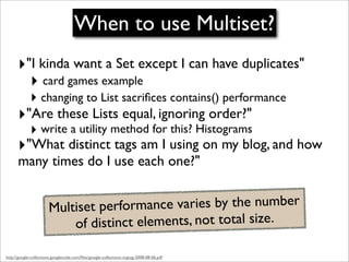 When to use Multiset?
      ‣"I kinda want a Set except I can have duplicates"
        ‣ card games example
             ‣ changing to List sacriﬁces contains() performance
      ‣"Are these Lists equal, ignoring order?"
             ‣ write a utility method for this? Histograms
      ‣"What distinct tags am I using on my blog, and how
      many times do I use each one?"


                       Multiset performance varies by the number
                           of distinct elements, not total size.

http://google-collections.googlecode.com/ﬁles/google-collections-svgtug-2008-08-06.pdf
 