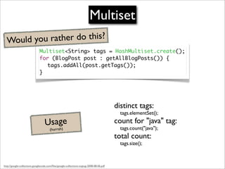 Multiset
  Would you rather do this?
                              Multiset<String> tags = HashMultiset.create();
                              for (BlogPost post : getAllBlogPosts()) {
                                tags.addAll(post.getTags());
                              }




                                                                                         distinct tags:
                                                                                           tags.elementSet();

                                   Usage                                                 count for "java" tag:
                                                                                           tags.count("java");
                                       (hurrah)
                                                                                         total count:
                                                                                           tags.size();



http://google-collections.googlecode.com/ﬁles/google-collections-svgtug-2008-08-06.pdf
 