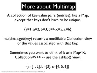 More about Multimap
          A collection of key-value pairs (entries), like a Map,
              except that keys don't have to be unique.

                                            {a=1, a=2, b=3, c=4, c=5, c=6}

    multimap.get(key) returns a modiﬁable Collection view
            of the values associated with that key.

                Sometimes you want to think of it as a Map<K,
                  Collection<V>> -- use the asMap() view:

                                                {a=[1, 2], b=[3], c=[4, 5, 6]}
http://google-collections.googlecode.com/ﬁles/google-collections-svgtug-2008-08-06.pdf
 