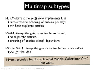 Multimap subtypes
       ‣ListMultimap: the get() view implements List
        ‣preserves the ordering of entries per key;
        ‣can have duplicate entries
       ‣SetMultimap: the get() view implements Set
        ‣no duplicate entries,
        ‣ordering of entries is impl-dependent
       ‣SortedSetMultimap: the get() view implements SortedSet
        ‣you get the idea
         Hmm... sounds a lot like a plain old Map<K, Collection<V>>?
                                   But wait...
http://google-collections.googlecode.com/ﬁles/google-collections-svgtug-2008-08-06.pdf
 
