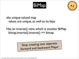 BiMap       +1


            aka unique-valued map
             values are unique, as well as its keys

            Has an inverse() view, which is another BiMap
             bimap.inverse().inverse() == bimap


                                               Stop creating two separate
                                              forward and  backward Maps!

http://google-collections.googlecode.com/ﬁles/google-collections-svgtug-2008-08-06.pdf
 