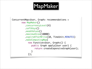 MapMaker

ConcurrentMap<User, Graph> recommendations =
	 	 	 new MapMaker()
          .concurrencyLevel(4)
	 	 	 	 .softKeys()
          .weakValues()
          .maximumSize(10000)
	 	 	 	 .expireAfterWrite(10, TimeUnit.MINUTES)
	 	 	 	 .makeComputingMap(
	 	 	 	 	 new Function<User, Graph>() {
	 	 	 	 	 	 public Graph apply(User user) {
	 	 	 	 	 	 	 return createExpensiveGraph(user);
	 	 	 	 	 	 }
	 	 	 	 	 });
 