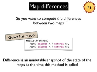 Map differences                     +1

        So you want to compute the differences
                 between two maps


   Guava has it too
              Maps.difference(
              	 Map<? extends K,? extends V>,
              	 Map<? extends K,? extends V>)




Difference is an immutable snapshot of the state of the
        maps at the time this method is called
 