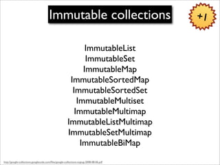 Immutable collections                             +1


                                                              ImmutableList
                                                              ImmutableSet
                                                             ImmutableMap
                                                        ImmutableSortedMap
                                                         ImmutableSortedSet
                                                           ImmutableMultiset
                                                          ImmutableMultimap
                                                       ImmutableListMultimap
                                                       ImmutableSetMultimap
                                                            ImmutableBiMap
http://google-collections.googlecode.com/ﬁles/google-collections-svgtug-2008-08-06.pdf
 