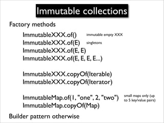 Immutable collections
Factory methods
    ImmutableXXX.of() immutable empty XXX
    ImmutableXXX.of(E) singletons
    ImmutableXXX.of(E, E)
    ImmutableXXX.of(E, E, E, E...)

    ImmutableXXX.copyOf(Iterable)
    ImmutableXXX.copyOf(Iterator)
                                            small maps only (up
    ImmutableMap.of(1, "one", 2, "two")     to 5 key/value pairs)
    ImmutableMap.copyOf(Map)
Builder pattern otherwise
 