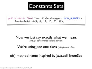 Constants Sets
                public static final ImmutableSet<Integer> LUCKY_NUMBERS =
                	 	 ImmutableSet.of(4, 8, 15, 16, 23, 42);




                              Now we just say exactly what we mean.
                                                           And get performance beneﬁts as well!


                                  We're using just one class (it implements Set)

                   of() method name inspired by java.util.EnumSet


http://guava-libraries.googlecode.com/ﬁles/Guava_for_Netﬂix_.pdf
 