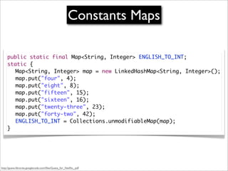 Constants Maps

     public static final Map<String, Integer> ENGLISH_TO_INT;
     static {
     	 Map<String, Integer> map = new LinkedHashMap<String, Integer>();
     	 map.put("four", 4);
     	 map.put("eight", 8);
     	 map.put("fifteen", 15);
     	 map.put("sixteen", 16);
     	 map.put("twenty-three", 23);
     	 map.put("forty-two", 42);
     	 ENGLISH_TO_INT = Collections.unmodifiableMap(map);
     }




http://guava-libraries.googlecode.com/ﬁles/Guava_for_Netﬂix_.pdf
 