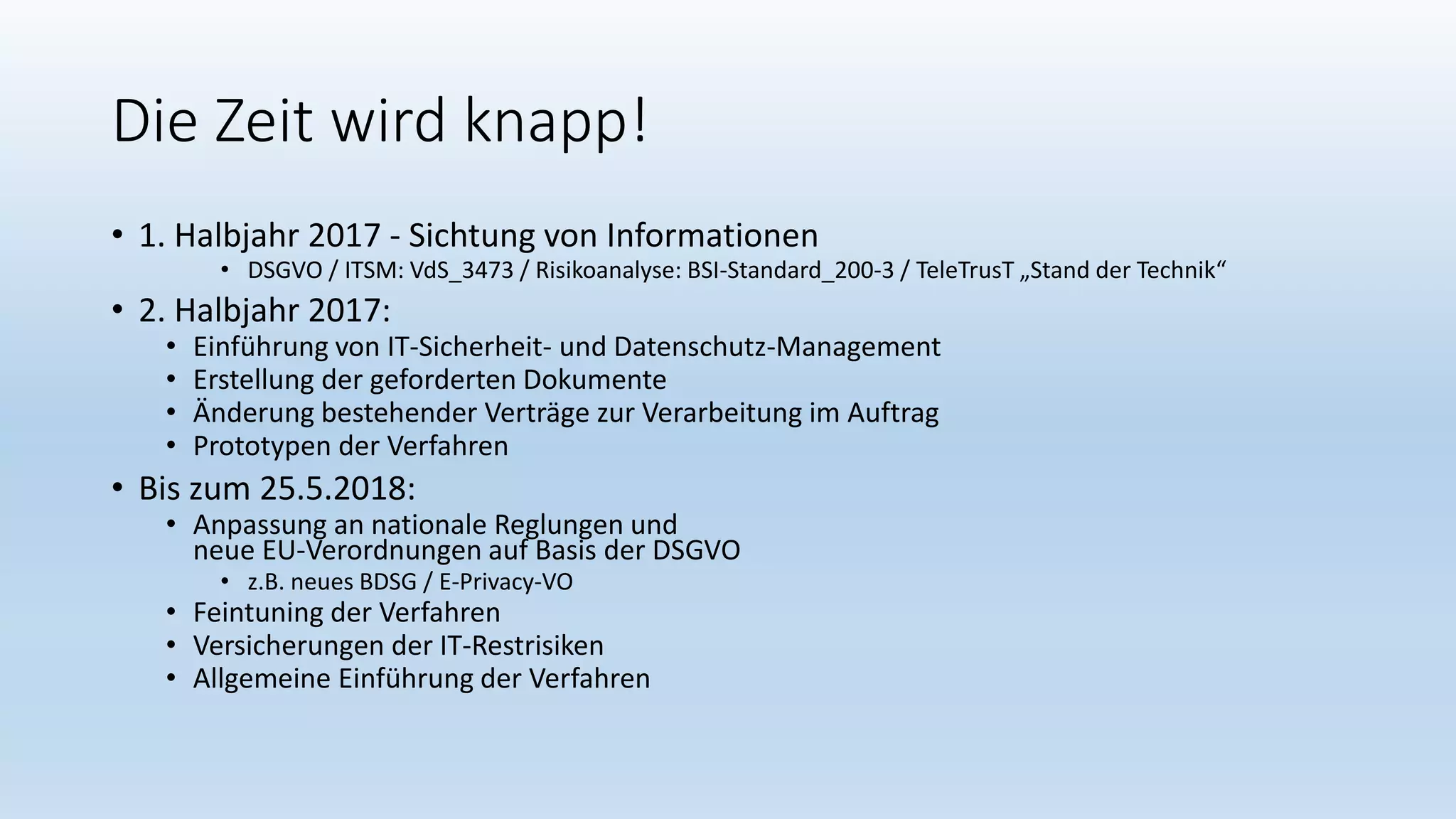 Die Zeit wird knapp!
• 1. Halbjahr 2017 - Sichtung von Informationen
• DSGVO / ITSM: VdS_3473 / Risikoanalyse: BSI-Standard_200-3 / TeleTrusT „Stand der Technik“
• 2. Halbjahr 2017:
• Einführung von IT-Sicherheit- und Datenschutz-Management
• Erstellung der geforderten Dokumente
• Änderung bestehender Verträge zur Verarbeitung im Auftrag
• Prototypen der Verfahren
• Bis zum 25.5.2018:
• Anpassung an nationale Reglungen und
neue EU-Verordnungen auf Basis der DSGVO
• z.B. neues BDSG / E-Privacy-VO
• Feintuning der Verfahren
• Versicherungen der IT-Restrisiken
• Allgemeine Einführung der Verfahren
 