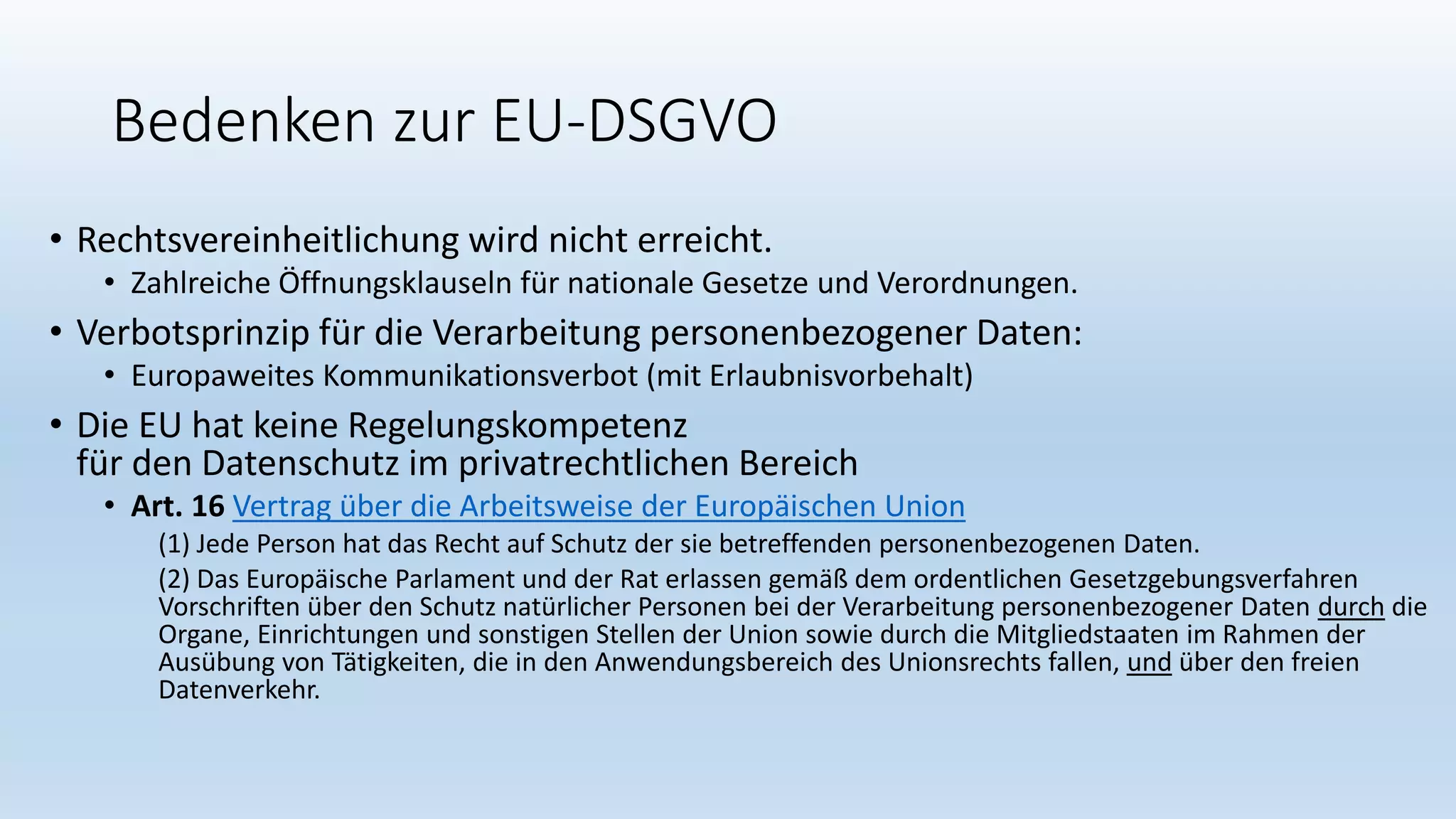 Bedenken zur EU-DSGVO
• Rechtsvereinheitlichung wird nicht erreicht.
• Zahlreiche Öffnungsklauseln für nationale Gesetze und Verordnungen.
• Verbotsprinzip für die Verarbeitung personenbezogener Daten:
• Europaweites Kommunikationsverbot (mit Erlaubnisvorbehalt)
• Die EU hat keine Regelungskompetenz
für den Datenschutz im privatrechtlichen Bereich
• Art. 16 Vertrag über die Arbeitsweise der Europäischen Union
(1) Jede Person hat das Recht auf Schutz der sie betreffenden personenbezogenen Daten.
(2) Das Europäische Parlament und der Rat erlassen gemäß dem ordentlichen Gesetzgebungsverfahren
Vorschriften über den Schutz natürlicher Personen bei der Verarbeitung personenbezogener Daten durch die
Organe, Einrichtungen und sonstigen Stellen der Union sowie durch die Mitgliedstaaten im Rahmen der
Ausübung von Tätigkeiten, die in den Anwendungsbereich des Unionsrechts fallen, und über den freien
Datenverkehr.
 