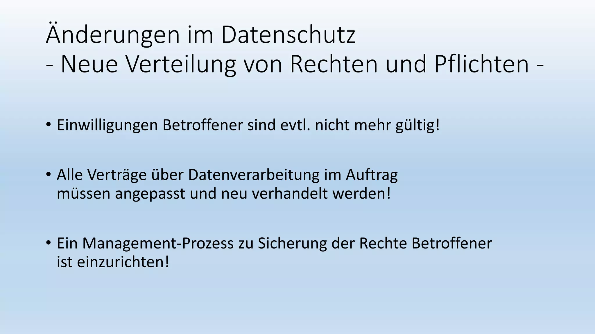 Änderungen im Datenschutz
- Neue Verteilung von Rechten und Pflichten -
• Einwilligungen Betroffener sind evtl. nicht mehr gültig!
• Alle Verträge über Datenverarbeitung im Auftrag
müssen angepasst und neu verhandelt werden!
• Ein Management-Prozess zu Sicherung der Rechte Betroffener
ist einzurichten!
 