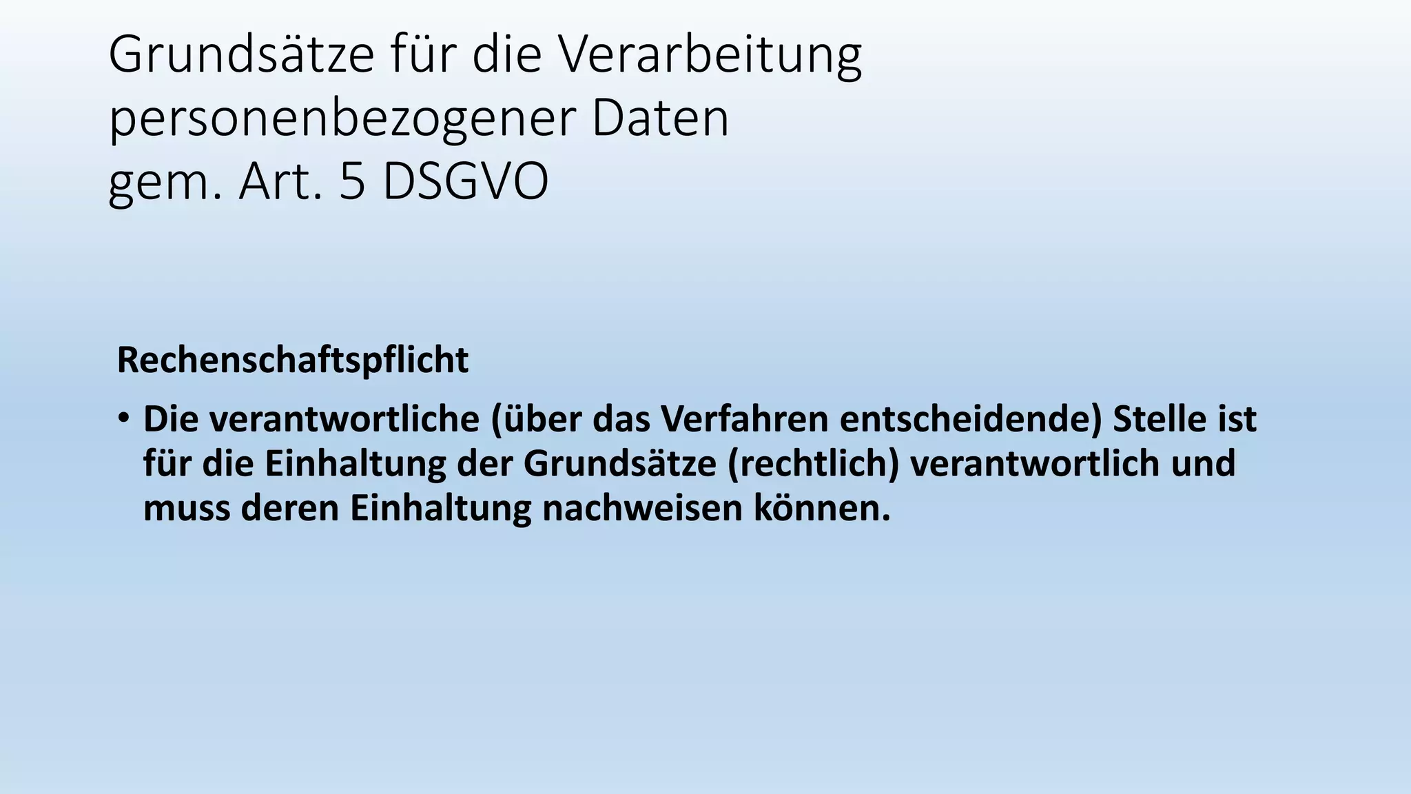 Grundsätze für die Verarbeitung
personenbezogener Daten
gem. Art. 5 DSGVO
Rechenschaftspflicht
• Die verantwortliche (über das Verfahren entscheidende) Stelle ist
für die Einhaltung der Grundsätze (rechtlich) verantwortlich und
muss deren Einhaltung nachweisen können.
 