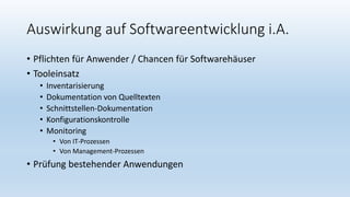 Auswirkung auf Softwareentwicklung i.A.
• Pflichten für Anwender / Chancen für Softwarehäuser
• Tooleinsatz
• Inventarisierung
• Dokumentation von Quelltexten
• Schnittstellen-Dokumentation
• Konfigurationskontrolle
• Monitoring
• Von IT-Prozessen
• Von Management-Prozessen
• Prüfung bestehender Anwendungen
 
