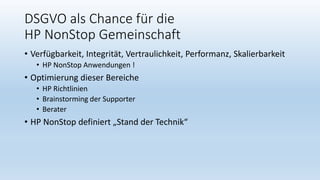DSGVO als Chance für die
HP NonStop Gemeinschaft
• Verfügbarkeit, Integrität, Vertraulichkeit, Performanz, Skalierbarkeit
• HP NonStop Anwendungen !
• Optimierung dieser Bereiche
• HP Richtlinien
• Brainstorming der Supporter
• Berater
• HP NonStop definiert „Stand der Technik“
 
