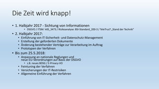 Die Zeit wird knapp!
• 1. Halbjahr 2017 - Sichtung von Informationen
• DSGVO / ITSM: VdS_3473 / Risikoanalyse: BSI-Standard_200-3 / TeleTrusT „Stand der Technik“
• 2. Halbjahr 2017:
• Einführung von IT-Sicherheit- und Datenschutz-Management
• Erstellung der geforderten Dokumente
• Änderung bestehender Verträge zur Verarbeitung im Auftrag
• Prototypen der Verfahren
• Bis zum 25.5.2018:
• Anpassung an nationale Reglungen und
neue EU-Verordnungen auf Basis der DSGVO
• z.B. neues BDSG / E-Privacy-VO
• Feintuning der Verfahren
• Versicherungen der IT-Restrisiken
• Allgemeine Einführung der Verfahren
 