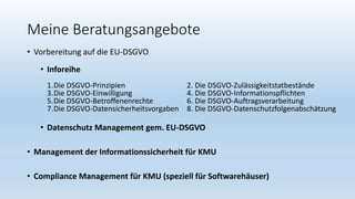Meine Beratungsangebote
• Vorbereitung auf die EU-DSGVO
• Inforeihe
1.Die DSGVO-Prinzipien 2. Die DSGVO-Zulässigkeitstatbestände
3.Die DSGVO-Einwilligung 4. Die DSGVO-Informationspflichten
5.Die DSGVO-Betroffenenrechte 6. Die DSGVO-Auftragsverarbeitung
7.Die DSGVO-Datensicherheitsvorgaben 8. Die DSGVO-Datenschutzfolgenabschätzung
• Datenschutz Management gem. EU-DSGVO
• Management der Informationssicherheit für KMU
• Compliance Management für KMU (speziell für Softwarehäuser)
 