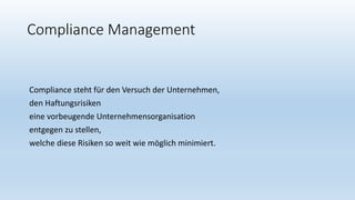 Compliance Management
Compliance steht für den Versuch der Unternehmen,
den Haftungsrisiken
eine vorbeugende Unternehmensorganisation
entgegen zu stellen,
welche diese Risiken so weit wie möglich minimiert.
 