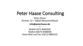 Peter Haase Consulting
Peter Haase
Kirchstr. 12 – 56820 Mesenich/Mosel
info@peterhaase.de
—
Mobile 0171-8442242
Telefon 02673-9580050
Voice-Mail und Fax: 03212-9860123
 