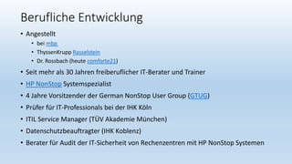 Berufliche Entwicklung
• Angestellt
• bei mbp
• ThyssenKrupp Rasselstein
• Dr. Rossbach (heute comforte21)
• Seit mehr als 30 Jahren freiberuflicher IT-Berater und Trainer
• HP NonStop Systemspezialist
• 4 Jahre Vorsitzender der German NonStop User Group (GTUG)
• Prüfer für IT-Professionals bei der IHK Köln
• ITIL Service Manager (TÜV Akademie München)
• Datenschutzbeauftragter (IHK Koblenz)
• Berater für Audit der IT-Sicherheit von Rechenzentren mit HP NonStop Systemen
 