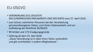 EU-DSGVO
• VERORDNUNG (EU) 2016/679
DES EUROPÄISCHEN PARLAMENTS UND DES RATES vom 27. April 2016
• zum Schutz natürlicher Personen bei der Verarbeitung
personenbezogener Daten, zum freien Datenverkehr und zur
Aufhebung der Richtlinie 95/46/EG
• 99 Artikel und 173 Erwägungsgründe
• Geltung ab dem 25. Mai 2018:
„Diese Verordnung ist in allen ihren Teilen verbindlich
und gilt unmittelbar in jedem Mitgliedstaat.“
 