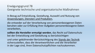Erwägungsgrund 78
Geeignete technische und organisatorische Maßnahmen
In Bezug auf Entwicklung, Gestaltung, Auswahl und Nutzung von
Anwendungen, Diensten und Produkten,
die entweder auf der Verarbeitung von personenbezogenen Daten
beruhen oder zur Erfüllung ihrer Aufgaben personenbezogene Daten
verarbeiten,
sollten die Hersteller ermutigt werden, das Recht auf Datenschutz
bei der Entwicklung und Gestaltung zu berücksichtigen
und unter gebührender Berücksichtigung des Stands der Technik
sicherzustellen, dass die Verantwortlichen und die Verarbeiter
in der Lage sind, ihren Datenschutzpflichten nachzukommen.
 