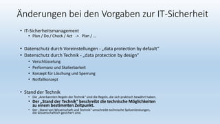 Änderungen bei den Vorgaben zur IT-Sicherheit
• IT-Sicherheitsmanagement
• Plan / Do / Check / Act -> Plan / ...
• Datenschutz durch Voreinstellungen - „data protection by default“
• Datenschutz durch Technik - „data protection by design“
• Verschlüsselung
• Performanz und Skalierbarkeit
• Konzept für Löschung und Sperrung
• Notfallkonzept
• Stand der Technik
• Die „Anerkannten Regeln der Technik“ sind die Regeln, die sich praktisch bewährt haben.
• Der „Stand der Technik“ beschreibt die technische Möglichkeiten
zu einem bestimmten Zeitpunkt.
• Der „Stand von Wissenschaft und Technik“ umschreibt technische Spitzenleistungen,
die wissenschaftlich gesichert sind.
 