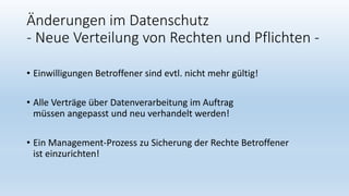 Änderungen im Datenschutz
- Neue Verteilung von Rechten und Pflichten -
• Einwilligungen Betroffener sind evtl. nicht mehr gültig!
• Alle Verträge über Datenverarbeitung im Auftrag
müssen angepasst und neu verhandelt werden!
• Ein Management-Prozess zu Sicherung der Rechte Betroffener
ist einzurichten!
 