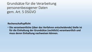 Grundsätze für die Verarbeitung
personenbezogener Daten
gem. Art. 5 DSGVO
Rechenschaftspflicht
• Die verantwortliche (über das Verfahren entscheidende) Stelle ist
für die Einhaltung der Grundsätze (rechtlich) verantwortlich und
muss deren Einhaltung nachweisen können.
 
