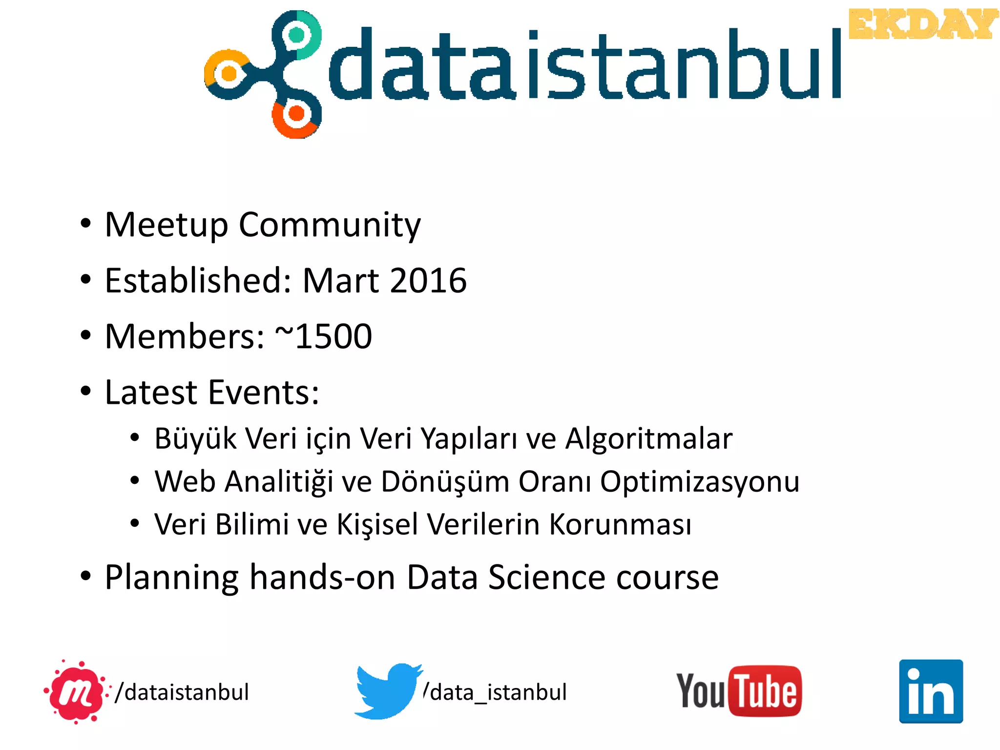 • Meetup Community
• Established: Mart 2016
• Members: ~1500
• Latest Events:
• Büyük Veri için Veri Yapıları ve Algoritmalar
• Web Analitiği ve Dönüşüm Oranı Optimizasyonu
• Veri Bilimi ve Kişisel Verilerin Korunması
• Planning hands-on Data Science course
/data_istanbul/dataistanbul
 