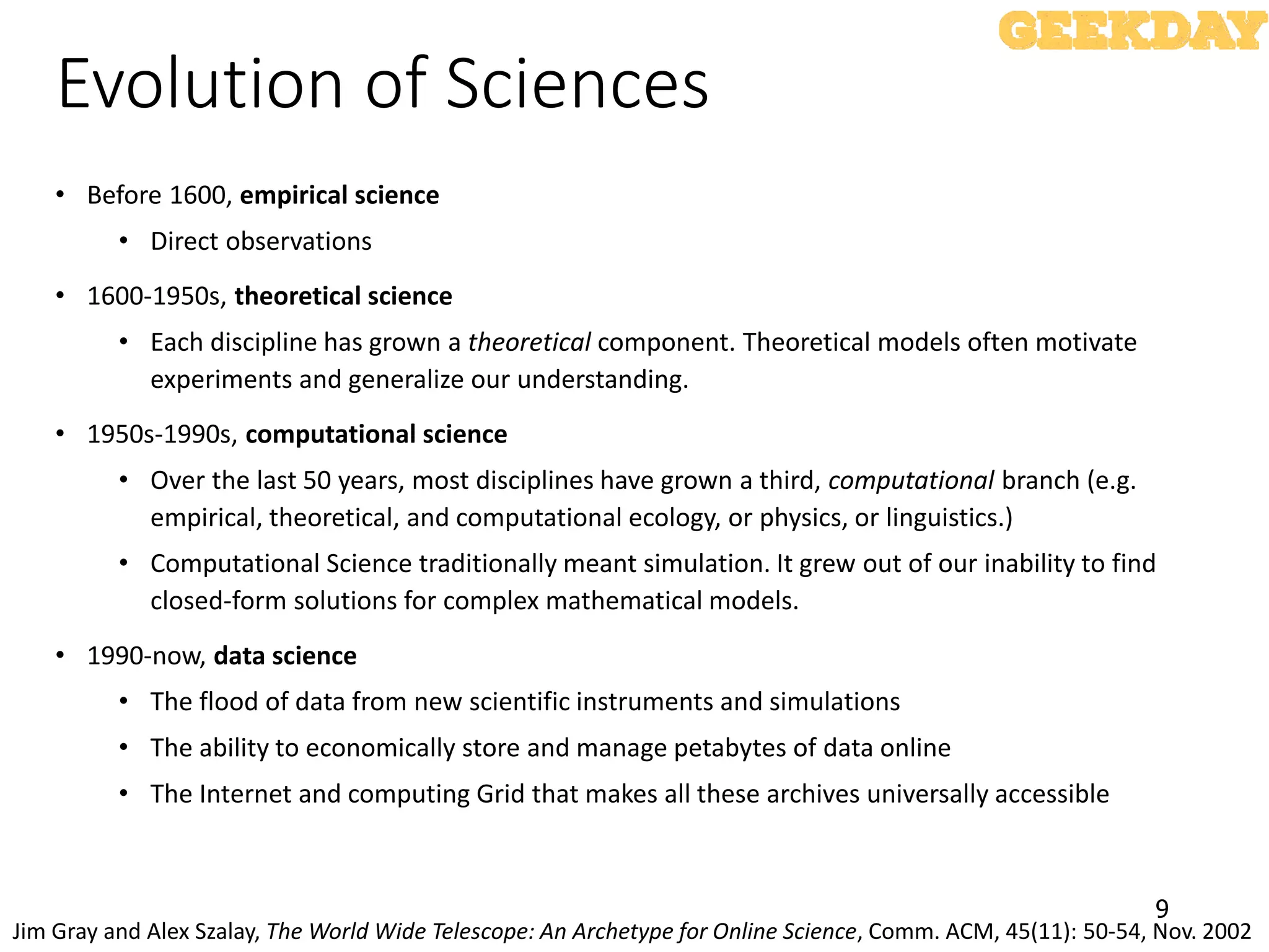 9
Evolution of Sciences
• Before 1600, empirical science
• Direct observations
• 1600-1950s, theoretical science
• Each discipline has grown a theoretical component. Theoretical models often motivate
experiments and generalize our understanding.
• 1950s-1990s, computational science
• Over the last 50 years, most disciplines have grown a third, computational branch (e.g.
empirical, theoretical, and computational ecology, or physics, or linguistics.)
• Computational Science traditionally meant simulation. It grew out of our inability to find
closed-form solutions for complex mathematical models.
• 1990-now, data science
• The flood of data from new scientific instruments and simulations
• The ability to economically store and manage petabytes of data online
• The Internet and computing Grid that makes all these archives universally accessible
Jim Gray and Alex Szalay, The World Wide Telescope: An Archetype for Online Science, Comm. ACM, 45(11): 50-54, Nov. 2002
 