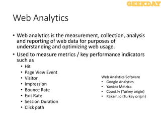 Web Analytics
• Web analytics is the measurement, collection, analysis
and reporting of web data for purposes of
understanding and optimizing web usage.
• Used to measure metrics / key performance indicators
such as
• Hit
• Page View Event
• Visitor
• Impression
• Bounce Rate
• Exit Rate
• Session Duration
• Click path
Web Analytics Software
• Google Analytics
• Yandex Metrica
• Count.ly (Turkey origin)
• Rakam.io (Turkey origin)
 